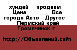 хундай 78 продаем › Цена ­ 650 000 - Все города Авто » Другое   . Пермский край,Гремячинск г.